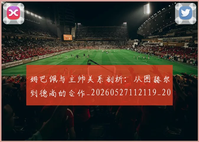 姆巴佩与主帅关系剖析:从图赫尔到德尚的合作_20260527112119_20260609132719