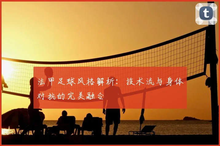 法甲足球风格解析:技术流与身体对抗的完美融合