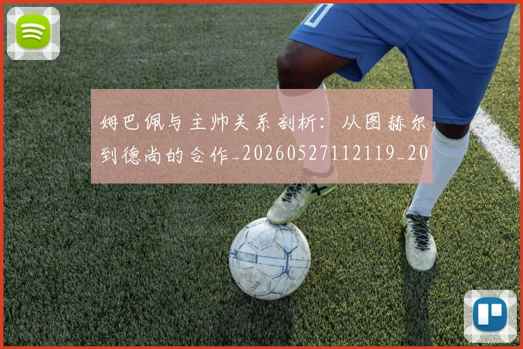 姆巴佩与主帅关系剖析：从图赫尔到德尚的合作_20260527112119_20260609132719